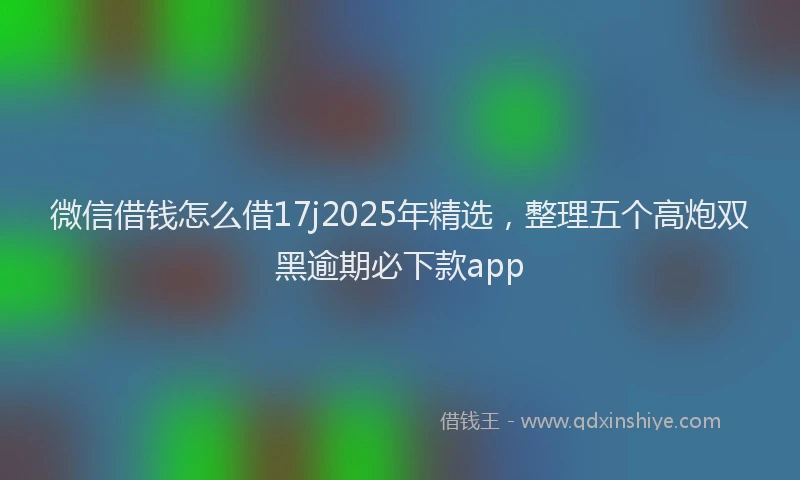 微信借钱怎么借17j2025年精选，整理五个高炮双黑逾期必下款app