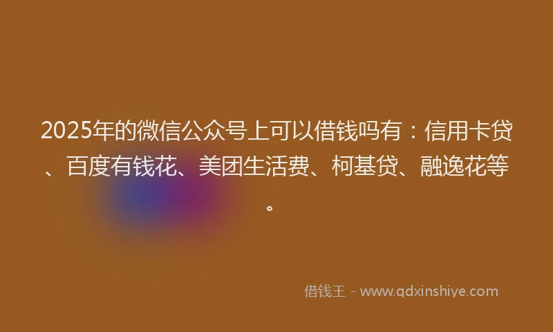 2025年的微信公众号上可以借钱吗有：信用卡贷、百度有钱花、美团生活费、柯基贷、融逸花等。