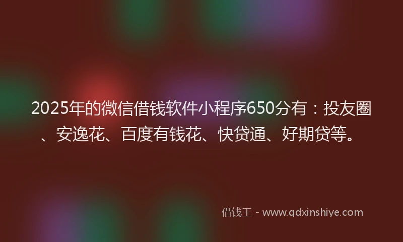 2025年的微信借钱软件小程序650分有：投友圈、安逸花、百度有钱花、快贷通、好期贷等。
