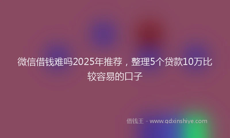 微信借钱难吗2025年推荐，整理5个贷款10万比较容易的口子