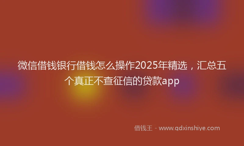 微信借钱银行借钱怎么操作2025年精选，汇总五个真正不查征信的贷款app