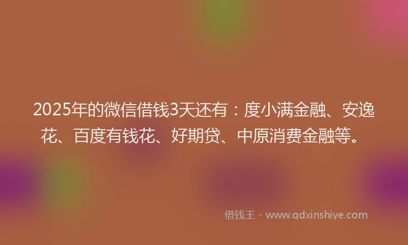 2025年的微信借钱3天还有：度小满金融、安逸花、百度有钱花、好期贷、中原消费金融等。