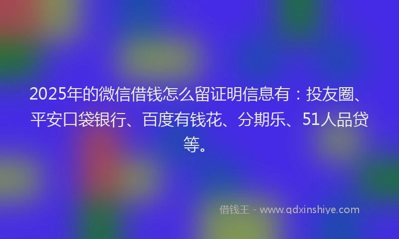 2025年的微信借钱怎么留证明信息有：投友圈、平安口袋银行、百度有钱花、分期乐、51人品贷等。