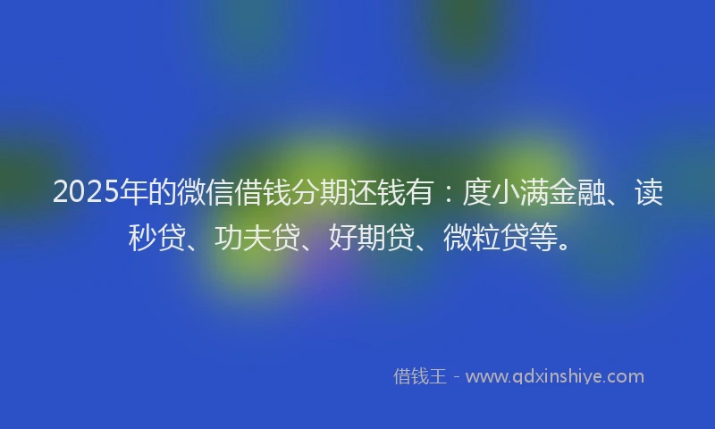 2025年的微信借钱分期还钱有：度小满金融、读秒贷、功夫贷、好期贷、微粒贷等。
