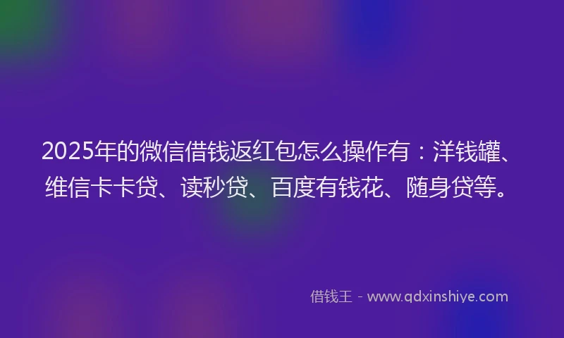 2025年的微信借钱返红包怎么操作有：洋钱罐、维信卡卡贷、读秒贷、百度有钱花、随身贷等。