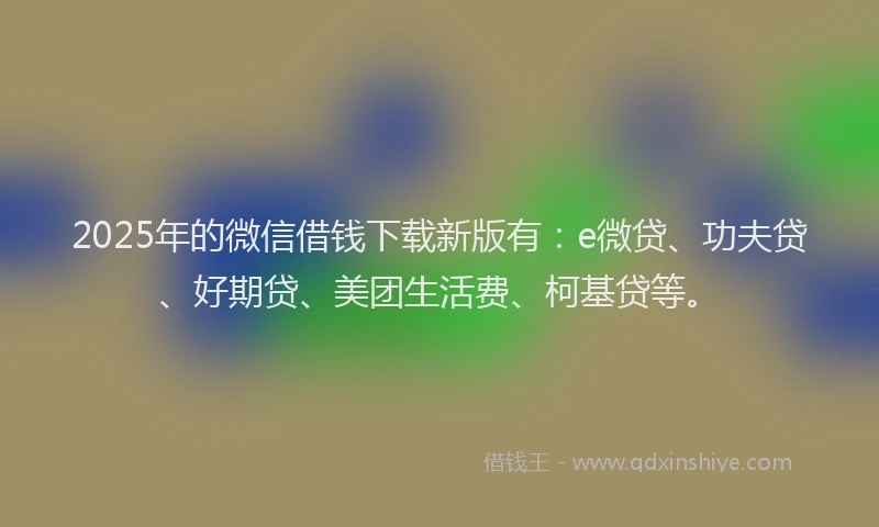 2025年的微信借钱下载新版有：e微贷、功夫贷、好期贷、美团生活费、柯基贷等。