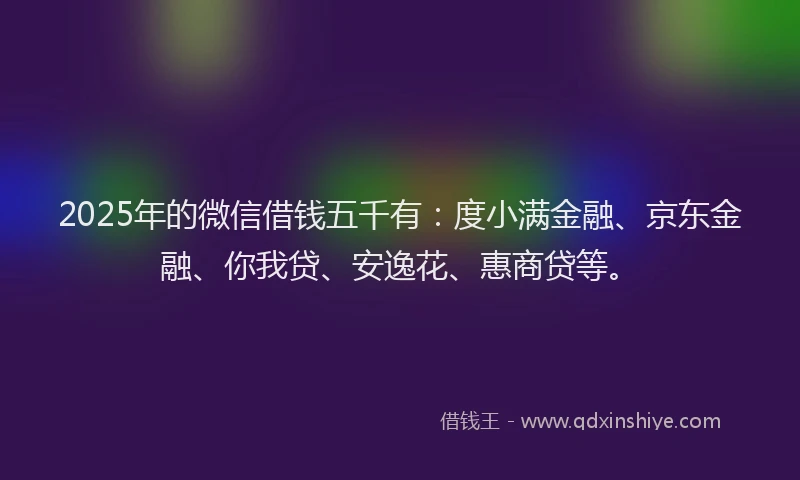 2025年的微信借钱五千有：度小满金融、京东金融、你我贷、安逸花、惠商贷等。