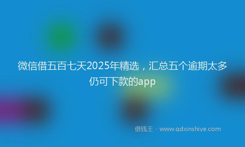 微信借五百七天2025年精选，汇总五个逾期太多仍可下款的app