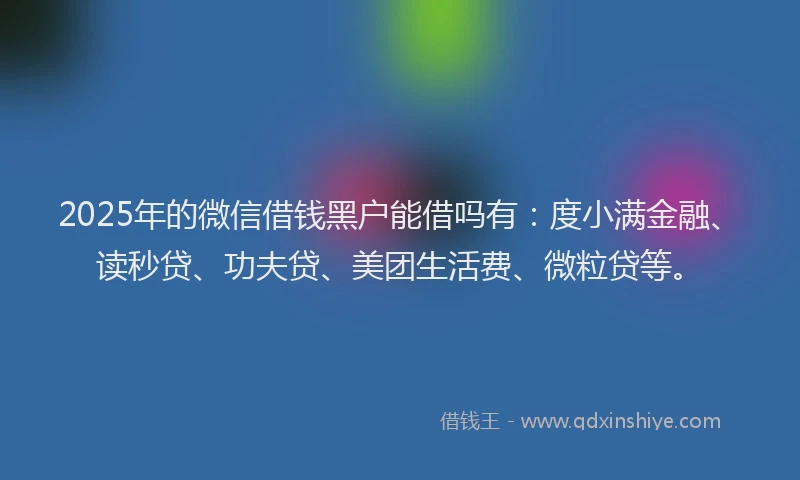 2025年的微信借钱黑户能借吗有：度小满金融、读秒贷、功夫贷、美团生活费、微粒贷等。