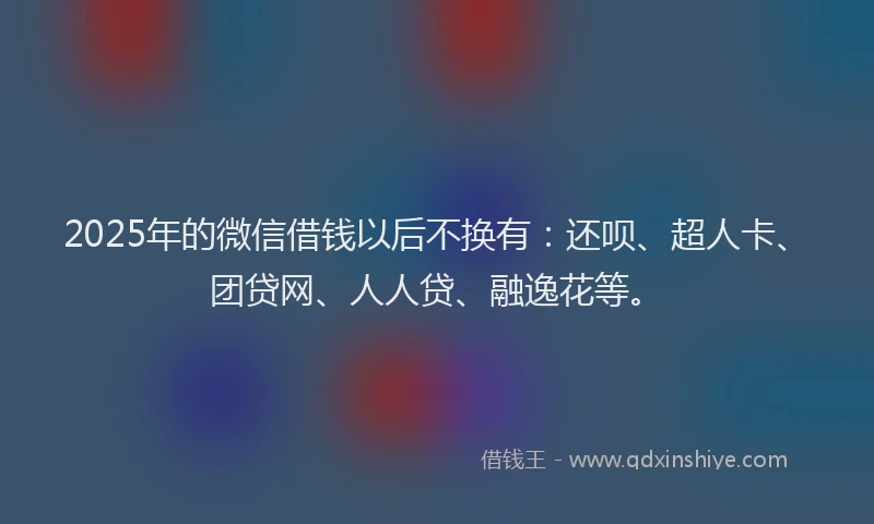 2025年的微信借钱以后不换有：还呗、超人卡、团贷网、人人贷、融逸花等。