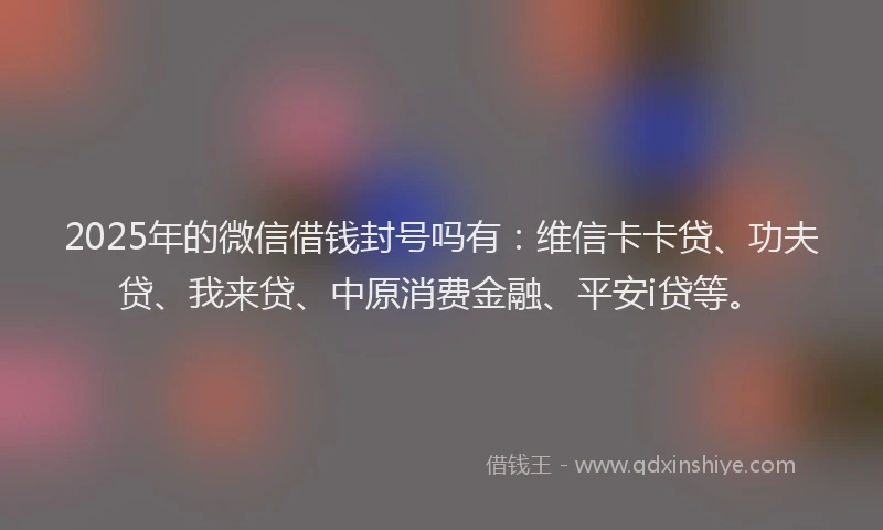 2025年的微信借钱封号吗有：维信卡卡贷、功夫贷、我来贷、中原消费金融、平安i贷等。