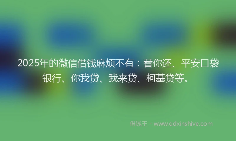 2025年的微信借钱麻烦不有：替你还、平安口袋银行、你我贷、我来贷、柯基贷等。