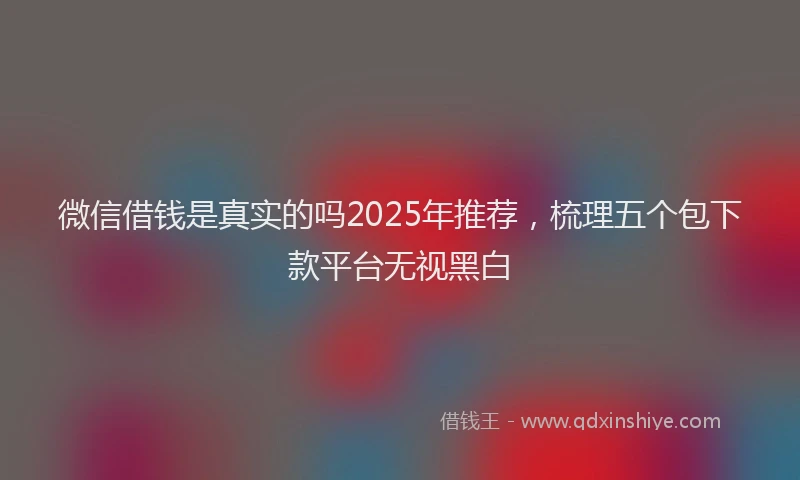 微信借钱是真实的吗2025年推荐，梳理五个包下款平台无视黑白