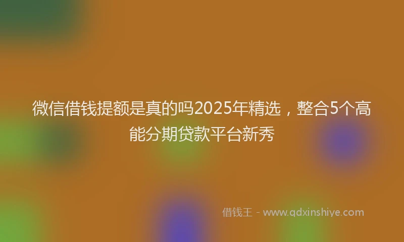 微信借钱提额是真的吗2025年精选，整合5个高能分期贷款平台新秀