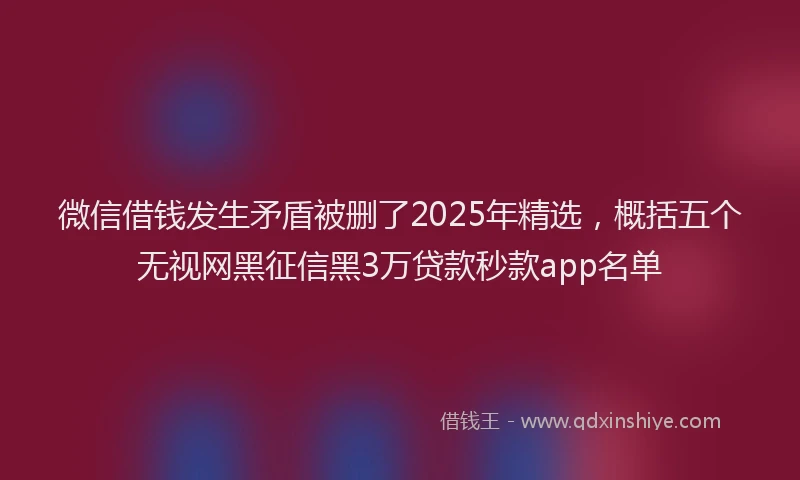 微信借钱发生矛盾被删了2025年精选，概括五个无视网黑征信黑3万贷款秒款app名单