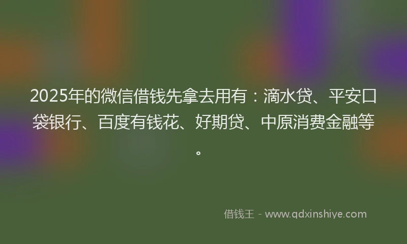 2025年的微信借钱先拿去用有：滴水贷、平安口袋银行、百度有钱花、好期贷、中原消费金融等。