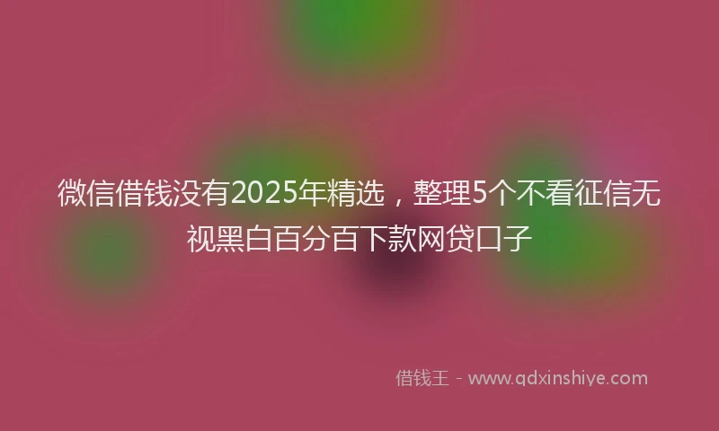 微信借钱没有2025年精选，整理5个不看征信无视黑白百分百下款网贷口子