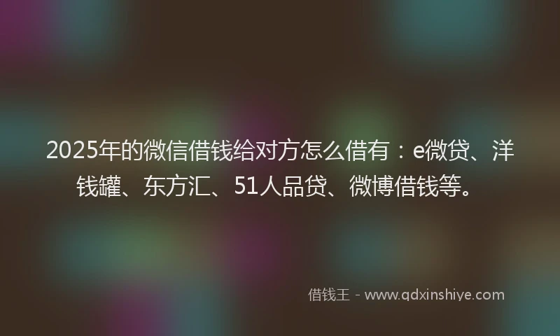 2025年的微信借钱给对方怎么借有：e微贷、洋钱罐、东方汇、51人品贷、微博借钱等。