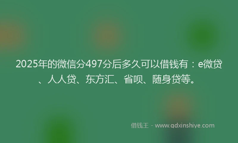 2025年的微信分497分后多久可以借钱有：e微贷、人人贷、东方汇、省呗、随身贷等。