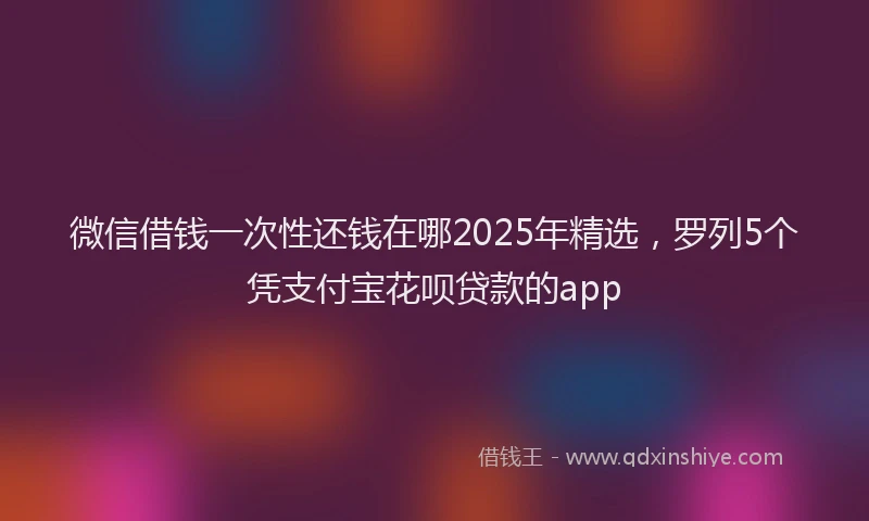微信借钱一次性还钱在哪2025年精选，罗列5个凭支付宝花呗贷款的app