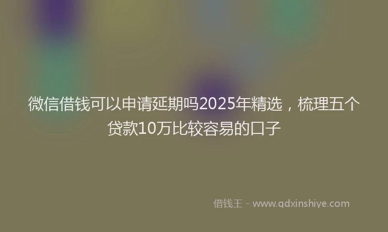 微信借钱可以申请延期吗2025年精选，梳理五个贷款10万比较容易的口子