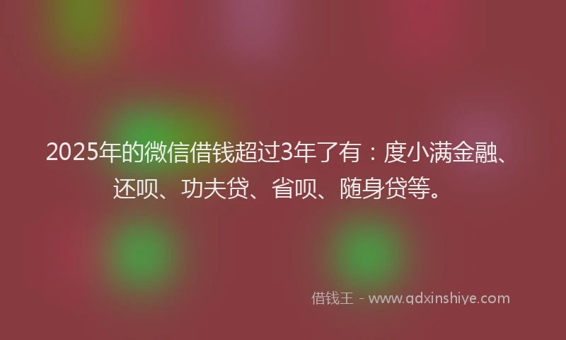 2025年的微信借钱超过3年了有：度小满金融、还呗、功夫贷、省呗、随身贷等。