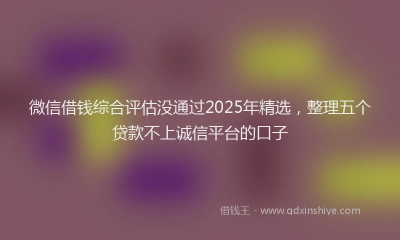 微信借钱综合评估没通过2025年精选，整理五个贷款不上诚信平台的口子