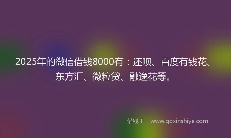 2025年的微信借钱8000有：还呗、百度有钱花、东方汇、微粒贷、融逸花等。