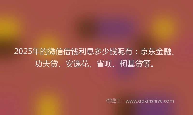 2025年的微信借钱利息多少钱呢有：京东金融、功夫贷、安逸花、省呗、柯基贷等。