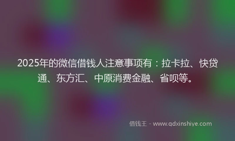 2025年的微信借钱人注意事项有：拉卡拉、快贷通、东方汇、中原消费金融、省呗等。