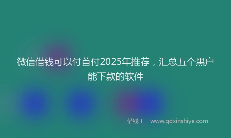 微信借钱可以付首付2025年推荐，汇总五个黑户能下款的软件