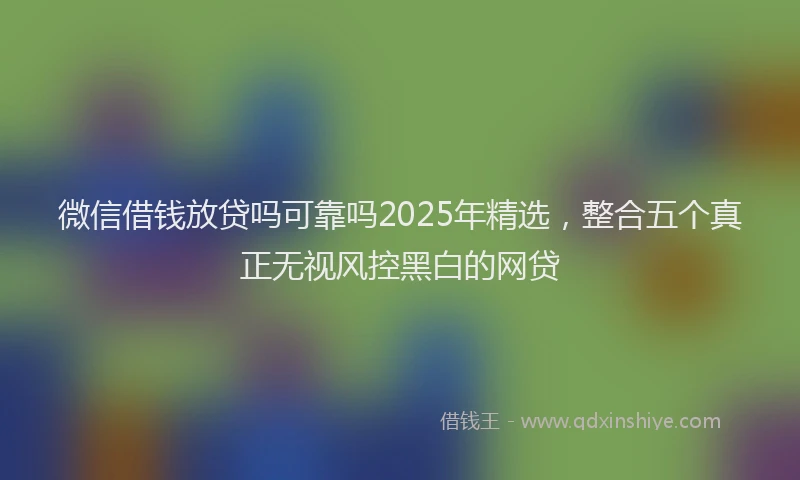 微信借钱放贷吗可靠吗2025年精选，整合五个真正无视风控黑白的网贷