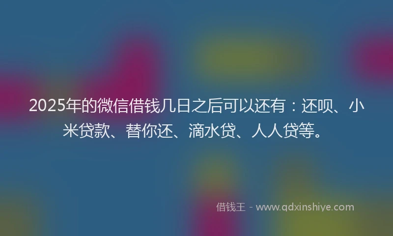 2025年的微信借钱几日之后可以还有：还呗、小米贷款、替你还、滴水贷、人人贷等。