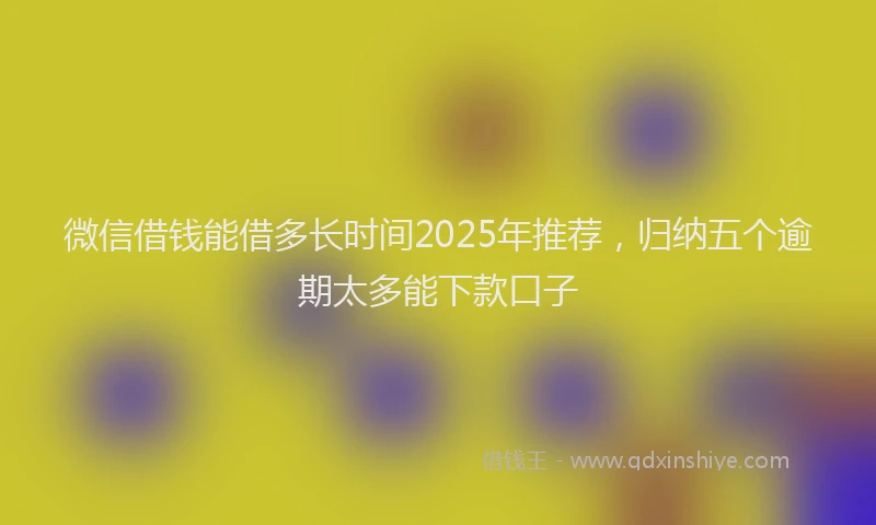 微信借钱能借多长时间2025年推荐，归纳五个逾期太多能下款口子