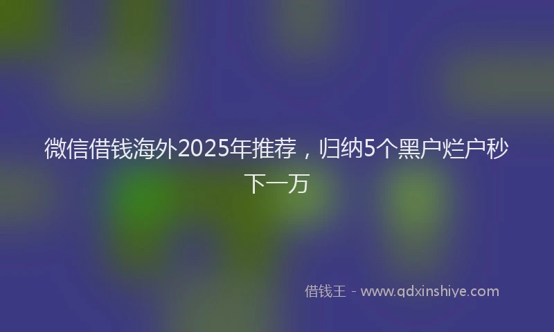 微信借钱海外2025年推荐，归纳5个黑户烂户秒下一万