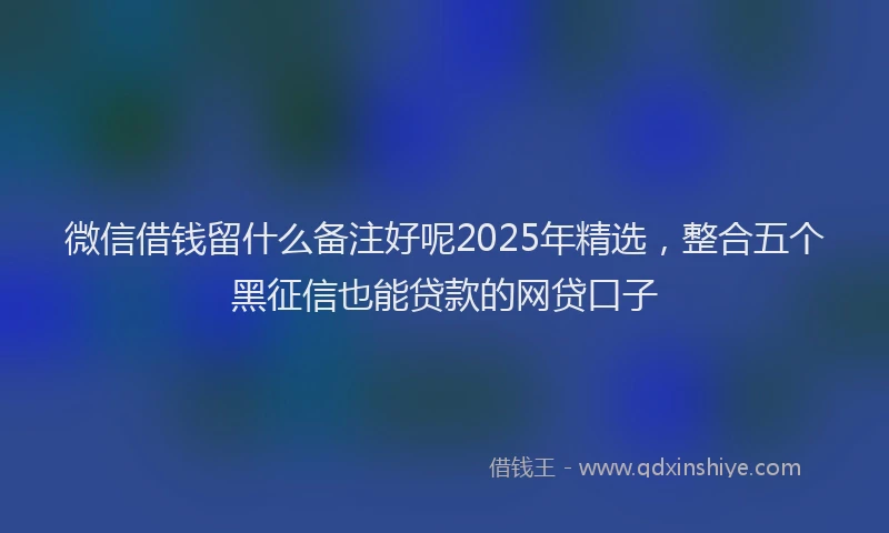 微信借钱留什么备注好呢2025年精选，整合五个黑征信也能贷款的网贷口子