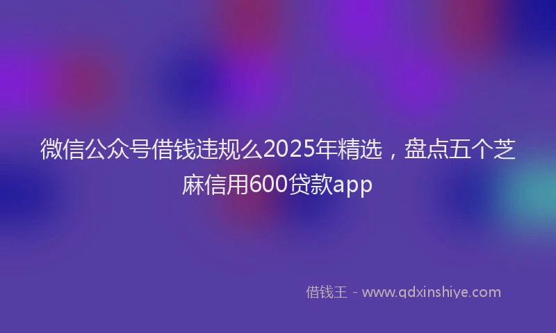 微信公众号借钱违规么2025年精选，盘点五个芝麻信用600贷款app