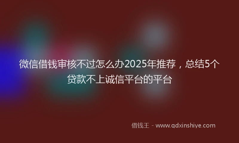 微信借钱审核不过怎么办2025年推荐，总结5个贷款不上诚信平台的平台