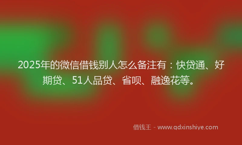 2025年的微信借钱别人怎么备注有：快贷通、好期贷、51人品贷、省呗、融逸花等。