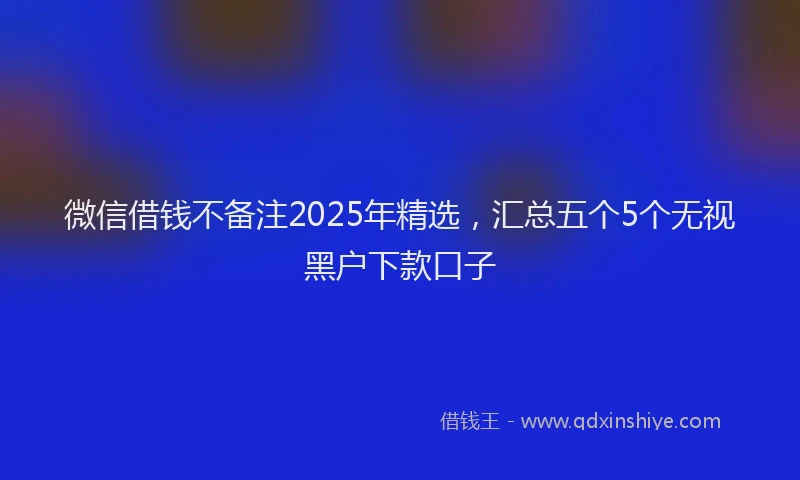 微信借钱不备注2025年精选，汇总五个5个无视黑户下款口子