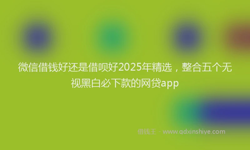微信借钱好还是借呗好2025年精选，整合五个无视黑白必下款的网贷app