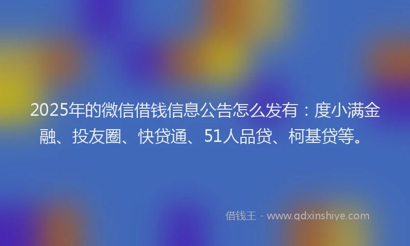 2025年的微信借钱信息公告怎么发有：度小满金融、投友圈、快贷通、51人品贷、柯基贷等。