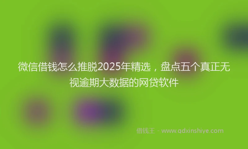 微信借钱怎么推脱2025年精选，盘点五个真正无视逾期大数据的网贷软件
