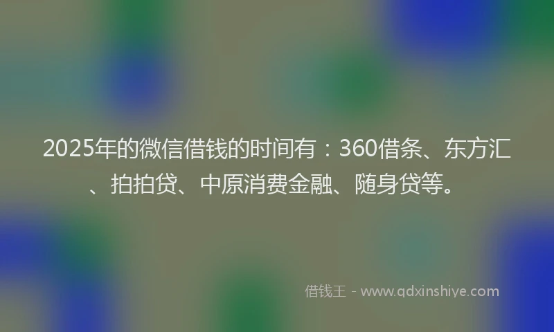 2025年的微信借钱的时间有：360借条、东方汇、拍拍贷、中原消费金融、随身贷等。
