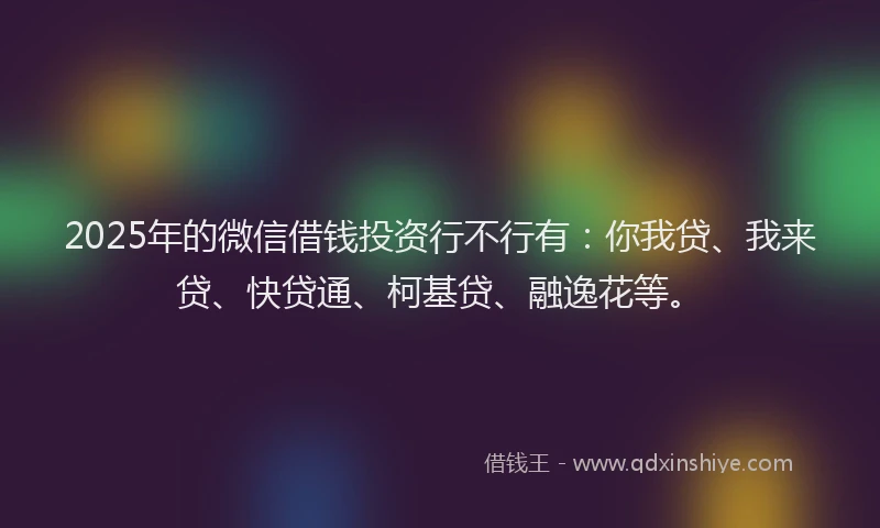 2025年的微信借钱投资行不行有：你我贷、我来贷、快贷通、柯基贷、融逸花等。