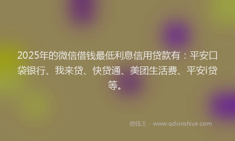 2025年的微信借钱最低利息信用贷款有：平安口袋银行、我来贷、快贷通、美团生活费、平安i贷等。