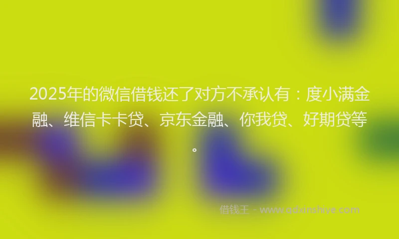 2025年的微信借钱还了对方不承认有：度小满金融、维信卡卡贷、京东金融、你我贷、好期贷等。