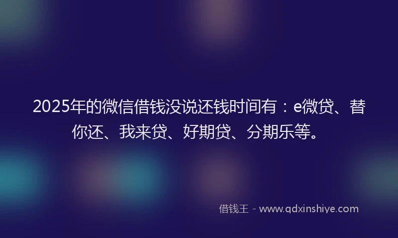 2025年的微信借钱没说还钱时间有：e微贷、替你还、我来贷、好期贷、分期乐等。
