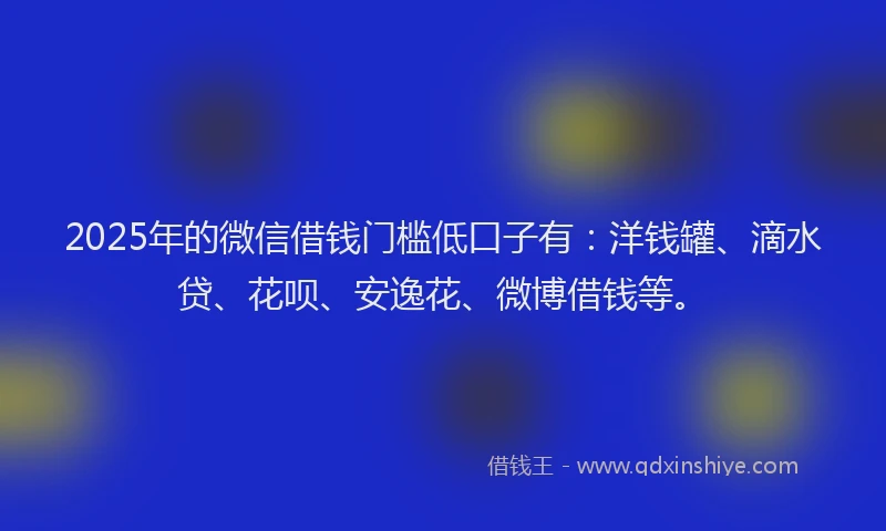 2025年的微信借钱门槛低口子有：洋钱罐、滴水贷、花呗、安逸花、微博借钱等。