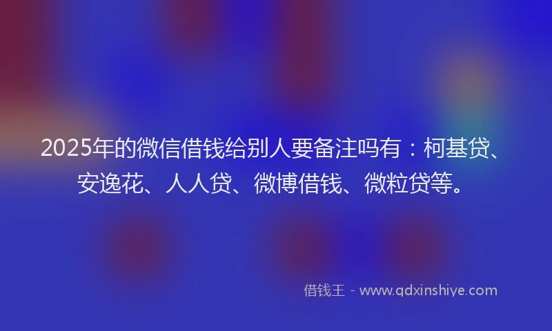 2025年的微信借钱给别人要备注吗有：柯基贷、安逸花、人人贷、微博借钱、微粒贷等。